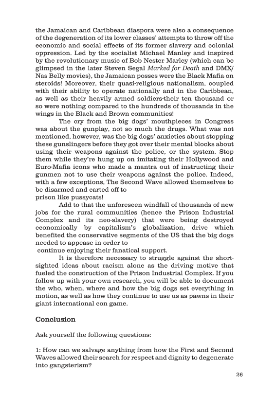 the Jamaican and Caribbean diaspora were also a consequence. of the degeneration of its lower classes’ attempts to throw off the economic and social effects of its former slavery and colonial oppression. Led by the socialist Michael Manley and inspired by the revolutionary music of Bob Nester Marley (which can be glimpsed in the later Steven Segal Marked for Death and DMX/ Nas Belly movies), the Jamaican posses were the Black Mafia on steroids! Moreover, their quaskreligious nationalism, coupled with their ability to operate nationally and in the Caribbean, as well as their heavily armed soldierstheir ten thousand or 50 were nothing compared to the hundreds of thousands in the wings in the Black and Brown communities!  The cry from the big dogs’ mouthpieces in Congress was about the gunplay, not so much the drugs. What was not ‘mentioned, however, was the big dogs’ anxieties about stopping these gunslingers before they got over their mental blocks about using their weapons against the police, or the system. Stop them while they’re hung up on imitating their Hollywood and Buro-Mafia icons who made a mantra out of instructing their gunmen not 1o use their weapons against the police. Indeed, with a few exceptions, The Second Wave allowed themselves to be disarmed and carted off to prison like pussycats!  Add to that the unforeseen windfall of thousands of new Jobs for the rural commaunities (hence the Prison Industrial Complex and its neoslavery) that were being destroyed economically by capitalism’s globalization, drive which benefited the conservative segments of the US that the big dogs needed to appease in order to continue enjoying their fanatical Support.  It is therefore necessary to struggle against the short- sighted ideas about racism alone as the driving motive that fueled the construction of the Prison Industrial Complex. If you follow up with your own research, you will be able to document the who, when, where and how the big dogs set everything in motion, as well as how they continue to use us as pawns in their giant international con game.  Conclusion Ask yourself the following questions: 1: How can we salvage anything from how the First and Second  Waves allowed their search for respect and dignity to degenerate into gangsterism?  26 